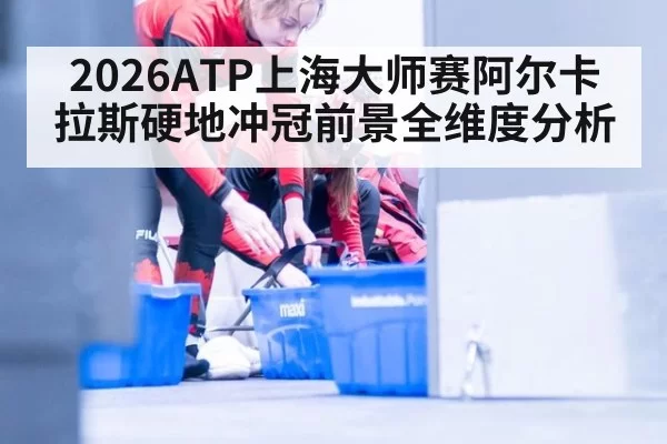 2026ATP上海大师赛阿尔卡拉斯硬地冲冠前景全维度分析